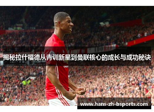 揭秘拉什福德从青训新星到曼联核心的成长与成功秘诀 揭秘拉什福德从青训新星到曼联核心的成长与成功秘诀