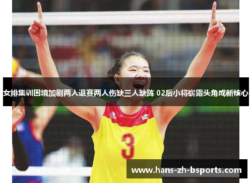 女排集训困境加剧两人退赛两人伤缺三人缺阵 02后小将崭露头角成新核心
