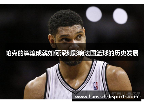 帕克的辉煌成就如何深刻影响法国篮球的历史发展