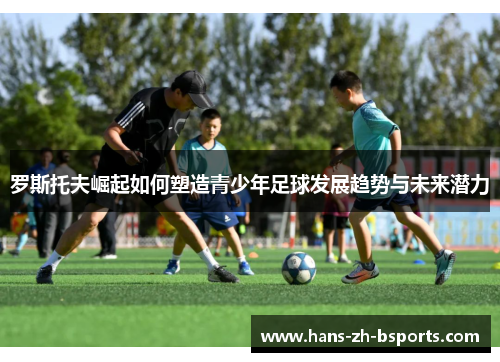 罗斯托夫崛起如何塑造青少年足球发展趋势与未来潜力 罗斯托夫崛起如何塑造青少年足球发展趋势与未来潜力