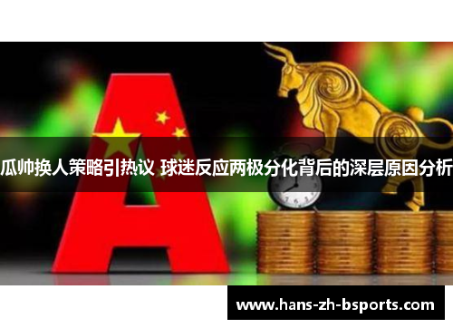 瓜帅换人策略引热议 球迷反应两极分化背后的深层原因分析 瓜帅换人策略引热议 球迷反应两极分化背后的深层原因分析