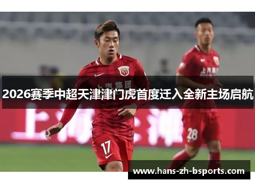 2026赛季中超天津津门虎首度迁入全新主场启航