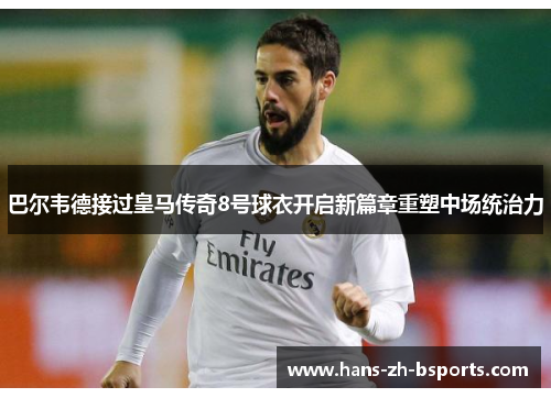 巴尔韦德接过皇马传奇8号球衣开启新篇章重塑中场统治力