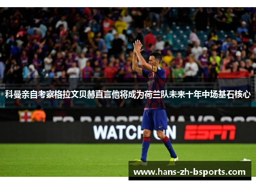 科曼亲自考察格拉文贝赫直言他将成为荷兰队未来十年中场基石核心 科曼亲自考察格拉文贝赫直言他将成为荷兰队未来十年中场基石核心